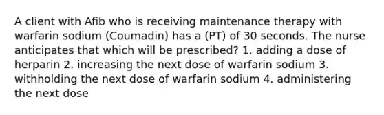 A client with Afib who is receiving maintenance therapy with warfarin sodium (Coumadin) has a (PT) of 30 seconds. The nurse anticipates that which will be prescribed? 1. adding a dose of herparin 2. increasing the next dose of warfarin sodium 3. withholding the next dose of warfarin sodium 4. administering the next dose