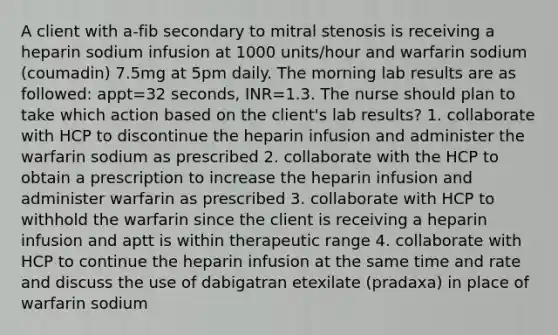 A client with a-fib secondary to mitral stenosis is receiving a heparin sodium infusion at 1000 units/hour and warfarin sodium (coumadin) 7.5mg at 5pm daily. The morning lab results are as followed: appt=32 seconds, INR=1.3. The nurse should plan to take which action based on the client's lab results? 1. collaborate with HCP to discontinue the heparin infusion and administer the warfarin sodium as prescribed 2. collaborate with the HCP to obtain a prescription to increase the heparin infusion and administer warfarin as prescribed 3. collaborate with HCP to withhold the warfarin since the client is receiving a heparin infusion and aptt is within therapeutic range 4. collaborate with HCP to continue the heparin infusion at the same time and rate and discuss the use of dabigatran etexilate (pradaxa) in place of warfarin sodium