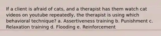 If a client is afraid of cats, and a therapist has them watch cat videos on youtube repeatedly, the therapist is using which behavioral technique? a. Assertiveness training b. Punishment c. Relaxation training d. Flooding e. Reinforcement