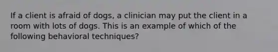 If a client is afraid of dogs, a clinician may put the client in a room with lots of dogs. This is an example of which of the following behavioral techniques?