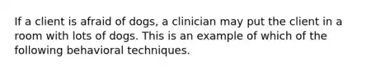 If a client is afraid of dogs, a clinician may put the client in a room with lots of dogs. This is an example of which of the following behavioral techniques.