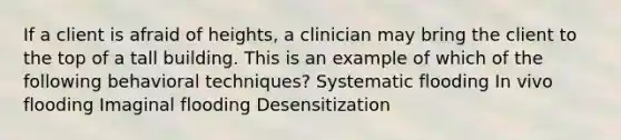 If a client is afraid of heights, a clinician may bring the client to the top of a tall building. This is an example of which of the following behavioral techniques? Systematic flooding In vivo flooding Imaginal flooding Desensitization