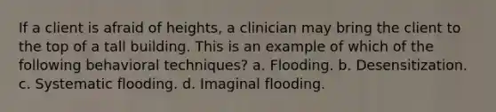 If a client is afraid of heights, a clinician may bring the client to the top of a tall building. This is an example of which of the following behavioral techniques? a. Flooding. b. Desensitization. c. Systematic flooding. d. Imaginal flooding.