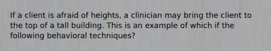 If a client is afraid of heights, a clinician may bring the client to the top of a tall building. This is an example of which if the following behavioral techniques?