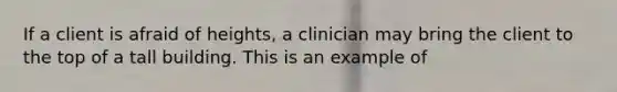 If a client is afraid of heights, a clinician may bring the client to the top of a tall building. This is an example of