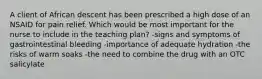 A client of African descent has been prescribed a high dose of an NSAID for pain relief. Which would be most important for the nurse to include in the teaching plan? -signs and symptoms of gastrointestinal bleeding -importance of adequate hydration -the risks of warm soaks -the need to combine the drug with an OTC salicylate