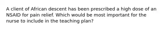 A client of African descent has been prescribed a high dose of an NSAID for pain relief. Which would be most important for the nurse to include in the teaching plan?