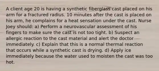 A client age 20 is having a synthetic fiberglass cast placed on his arm for a fractured radius. 10 minutes after the cast is placed on his arm, he complains for a heat sensation under the cast. Nurse Joey should: a) Perform a neurovascular assessment of his fingers to make sure the cast is not too tight. b) Suspect an allergic reaction to the cast material and alert the doctor immediately. c) Explain that this is a normal thermal reaction that occurs while a synthetic cast is drying. d) Apply ice immediately because the water used to moisten the cast was too hot.