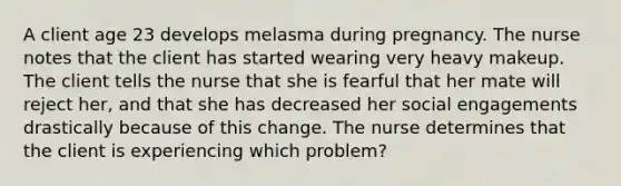 A client age 23 develops melasma during pregnancy. The nurse notes that the client has started wearing very heavy makeup. The client tells the nurse that she is fearful that her mate will reject her, and that she has decreased her social engagements drastically because of this change. The nurse determines that the client is experiencing which problem?