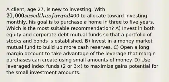 A client, age 27, is new to investing. With 20,000 saved thus far and400 to allocate toward investing monthly, his goal is to purchase a home in three to five years. Which is the most suitable recommendation? A) Invest in both equity and corporate debt mutual funds so that a portfolio of stocks and bonds is established. B) Invest in a money market mutual fund to build up more cash reserves. C) Open a long margin account to take advantage of the leverage that margin purchases can create using small amounts of money. D) Use leveraged index funds (2 or 3×) to maximize gains potential for the small investment amounts.