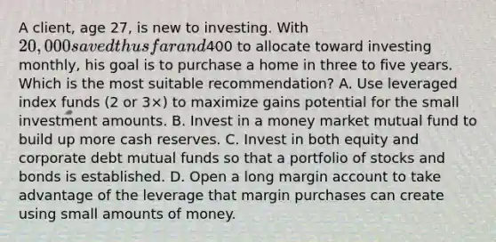 A client, age 27, is new to investing. With 20,000 saved thus far and400 to allocate toward investing monthly, his goal is to purchase a home in three to five years. Which is the most suitable recommendation? A. Use leveraged index funds (2 or 3×) to maximize gains potential for the small investment amounts. B. Invest in a money market mutual fund to build up more cash reserves. C. Invest in both equity and corporate debt mutual funds so that a portfolio of stocks and bonds is established. D. Open a long margin account to take advantage of the leverage that margin purchases can create using small amounts of money.