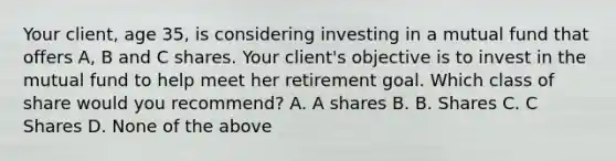 Your client, age 35, is considering investing in a mutual fund that offers A, B and C shares. Your client's objective is to invest in the mutual fund to help meet her retirement goal. Which class of share would you recommend? A. A shares B. B. Shares C. C Shares D. None of the above