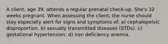 A client, age 39, attends a regular prenatal check-up. She's 32 weeks pregnant. When assessing the client, the nurse should stay especially alert for signs and symptoms of: a) cephalopelvic disproportion. b) sexually transmitted diseases (STDs). c) gestational hypertension. d) iron deficiency anemia.