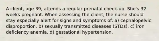 A client, age 39, attends a regular prenatal check-up. She's 32 weeks pregnant. When assessing the client, the nurse should stay especially alert for signs and symptoms of: a) cephalopelvic disproportion. b) sexually transmitted diseases (STDs). c) iron deficiency anemia. d) gestational hypertension.