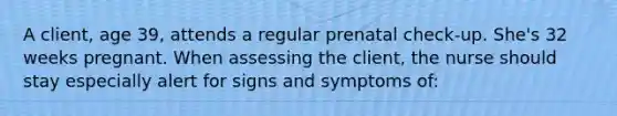 A client, age 39, attends a regular prenatal check-up. She's 32 weeks pregnant. When assessing the client, the nurse should stay especially alert for signs and symptoms of: