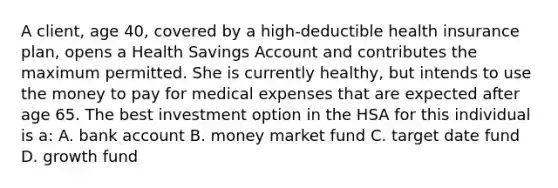 A client, age 40, covered by a high-deductible health insurance plan, opens a Health Savings Account and contributes the maximum permitted. She is currently healthy, but intends to use the money to pay for medical expenses that are expected after age 65. The best investment option in the HSA for this individual is a: A. bank account B. money market fund C. target date fund D. growth fund