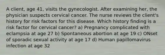 A client, age 41, visits the gynecologist. After examining her, the physician suspects cervical cancer. The nurse reviews the client's history for risk factors for this disease. Which history finding is a risk factor for cervical cancer? a) Pregnancy complicated with eclampsia at age 27 b) Spontaneous abortion at age 19 c) ONset of sporadic sexual activity at age 17 d) Human papillomavirus infection at age 32