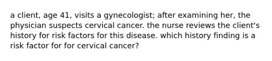 a client, age 41, visits a gynecologist; after examining her, the physician suspects cervical cancer. the nurse reviews the client's history for risk factors for this disease. which history finding is a risk factor for for cervical cancer?