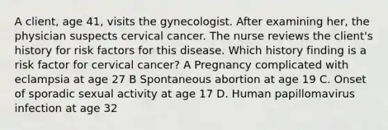 A client, age 41, visits the gynecologist. After examining her, the physician suspects cervical cancer. The nurse reviews the client's history for risk factors for this disease. Which history finding is a risk factor for cervical cancer? A Pregnancy complicated with eclampsia at age 27 B Spontaneous abortion at age 19 C. Onset of sporadic sexual activity at age 17 D. Human papillomavirus infection at age 32