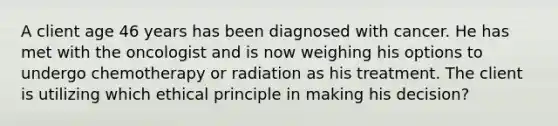 A client age 46 years has been diagnosed with cancer. He has met with the oncologist and is now weighing his options to undergo chemotherapy or radiation as his treatment. The client is utilizing which ethical principle in making his decision?