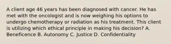 A client age 46 years has been diagnosed with cancer. He has met with the oncologist and is now weighing his options to undergo chemotherapy or radiation as his treatment. This client is utilizing which ethical principle in making his decision? A. Beneficence B. Autonomy C. Justice D. Confidentiality