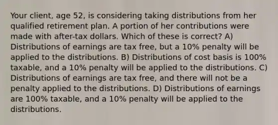 Your client, age 52, is considering taking distributions from her qualified retirement plan. A portion of her contributions were made with after-tax dollars. Which of these is correct? A) Distributions of earnings are tax free, but a 10% penalty will be applied to the distributions. B) Distributions of cost basis is 100% taxable, and a 10% penalty will be applied to the distributions. C) Distributions of earnings are tax free, and there will not be a penalty applied to the distributions. D) Distributions of earnings are 100% taxable, and a 10% penalty will be applied to the distributions.