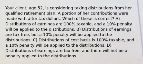 Your client, age 52, is considering taking distributions from her qualified retirement plan. A portion of her contributions were made with after-tax dollars. Which of these is correct? A) Distributions of earnings are 100% taxable, and a 10% penalty will be applied to the distributions. B) Distributions of earnings are tax free, but a 10% penalty will be applied to the distributions. C) Distributions of cost basis is 100% taxable, and a 10% penalty will be applied to the distributions. D) Distributions of earnings are tax free, and there will not be a penalty applied to the distributions.