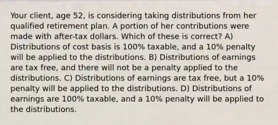 Your client, age 52, is considering taking distributions from her qualified retirement plan. A portion of her contributions were made with after-tax dollars. Which of these is correct? A) Distributions of cost basis is 100% taxable, and a 10% penalty will be applied to the distributions. B) Distributions of earnings are tax free, and there will not be a penalty applied to the distributions. C) Distributions of earnings are tax free, but a 10% penalty will be applied to the distributions. D) Distributions of earnings are 100% taxable, and a 10% penalty will be applied to the distributions.