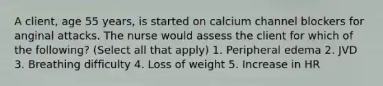 A client, age 55 years, is started on calcium channel blockers for anginal attacks. The nurse would assess the client for which of the following? (Select all that apply) 1. Peripheral edema 2. JVD 3. Breathing difficulty 4. Loss of weight 5. Increase in HR