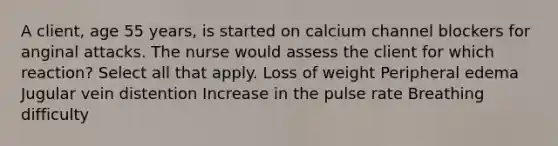 A client, age 55 years, is started on calcium channel blockers for anginal attacks. The nurse would assess the client for which reaction? Select all that apply. Loss of weight Peripheral edema Jugular vein distention Increase in the pulse rate Breathing difficulty