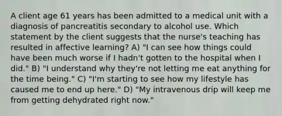 A client age 61 years has been admitted to a medical unit with a diagnosis of pancreatitis secondary to alcohol use. Which statement by the client suggests that the nurse's teaching has resulted in affective learning? A) "I can see how things could have been much worse if I hadn't gotten to the hospital when I did." B) "I understand why they're not letting me eat anything for the time being." C) "I'm starting to see how my lifestyle has caused me to end up here." D) "My intravenous drip will keep me from getting dehydrated right now."