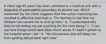 A client age 61 years has been admitted to a medical unit with a diagnosis of pancreatitis secondary to alcohol use. Which statement by the client suggests that the nurse's teaching has resulted in affective learning? a. "I'm starting to see how my lifestyle has caused me to end up here." b. "I understand why they're not letting me eat anything for the time being." c. "I can see how things could have been much worse if I hadn't gotten to the hospital when I did." d. "My intravenous drip will keep me from getting dehydrated right now."