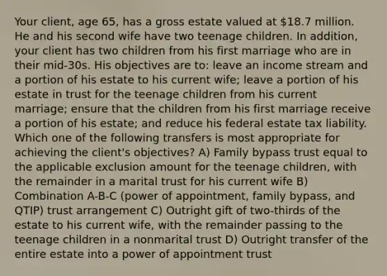 Your client, age 65, has a gross estate valued at 18.7 million. He and his second wife have two teenage children. In addition, your client has two children from his first marriage who are in their mid-30s. His objectives are to: leave an income stream and a portion of his estate to his current wife; leave a portion of his estate in trust for the teenage children from his current marriage; ensure that the children from his first marriage receive a portion of his estate; and reduce his federal estate tax liability. Which one of the following transfers is most appropriate for achieving the client's objectives? A) Family bypass trust equal to the applicable exclusion amount for the teenage children, with the remainder in a marital trust for his current wife B) Combination A-B-C (power of appointment, family bypass, and QTIP) trust arrangement C) Outright gift of two-thirds of the estate to his current wife, with the remainder passing to the teenage children in a nonmarital trust D) Outright transfer of the entire estate into a power of appointment trust