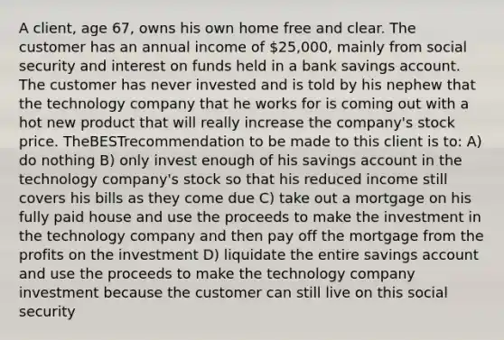 A client, age 67, owns his own home free and clear. The customer has an annual income of 25,000, mainly from social security and interest on funds held in a bank savings account. The customer has never invested and is told by his nephew that the technology company that he works for is coming out with a hot new product that will really increase the company's stock price. TheBESTrecommendation to be made to this client is to: A) do nothing B) only invest enough of his savings account in the technology company's stock so that his reduced income still covers his bills as they come due C) take out a mortgage on his fully paid house and use the proceeds to make the investment in the technology company and then pay off the mortgage from the profits on the investment D) liquidate the entire savings account and use the proceeds to make the technology company investment because the customer can still live on this social security