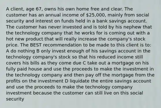 A client, age 67, owns his own home free and clear. The customer has an annual income of 25,000, mainly from social security and interest on funds held in a bank savings account. The customer has never invested and is told by his nephew that the technology company that he works for is coming out with a hot new product that will really increase the company's stock price. The BEST recommendation to be made to this client is to: A do nothing B only invest enough of his savings account in the technology company's stock so that his reduced income still covers his bills as they come due C take out a mortgage on his fully paid house and use the proceeds to make the investment in the technology company and then pay off the mortgage from the profits on the investment D liquidate the entire savings account and use the proceeds to make the technology company investment because the customer can still live on this social security