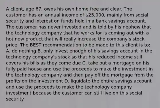 A client, age 67, owns his own home free and clear. The customer has an annual income of 25,000, mainly from social security and interest on funds held in a bank savings account. The customer has never invested and is told by his nephew that the technology company that he works for is coming out with a hot new product that will really increase the company's stock price. The BEST recommendation to be made to this client is to: A. do nothing B. only invest enough of his savings account in the technology company's stock so that his reduced income still covers his bills as they come due C. take out a mortgage on his fully paid house and use the proceeds to make the investment in the technology company and then pay off the mortgage from the profits on the investment D. liquidate the entire savings account and use the proceeds to make the technology company investment because the customer can still live on this social security