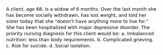 A client, age 68, is a widow of 6 months. Over the last month she has become socially withdrawn, has lost weight, and told her sister today that she "doesn't have anything more to live for." She has been hospitalized with major depressive disorder. The priority nursing diagnosis for this client would be: a. Imbalanced nutrition: less than body requirements. b. Complicated grieving. c. Risk for suicide. d. Social isolation.