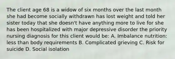 The client age 68 is a widow of six months over the last month she had become socially withdrawn has lost weight and told her sister today that she doesn't have anything more to live for she has been hospitalized with major depressive disorder the priority nursing diagnosis for this client would be: A. Imbalance nutrition: less than body requirements B. Complicated grieving C. Risk for suicide D. Social isolation