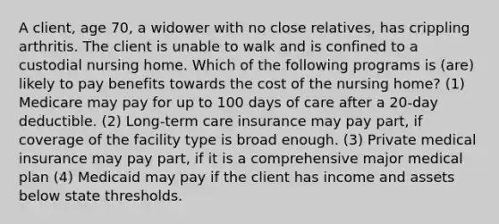 A client, age 70, a widower with no close relatives, has crippling arthritis. The client is unable to walk and is confined to a custodial nursing home. Which of the following programs is (are) likely to pay benefits towards the cost of the nursing home? (1) Medicare may pay for up to 100 days of care after a 20-day deductible. (2) Long-term care insurance may pay part, if coverage of the facility type is broad enough. (3) Private medical insurance may pay part, if it is a comprehensive major medical plan (4) Medicaid may pay if the client has income and assets below state thresholds.