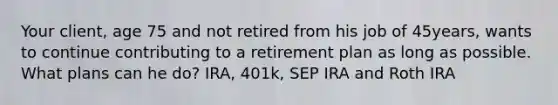 Your client, age 75 and not retired from his job of 45years, wants to continue contributing to a retirement plan as long as possible. What plans can he do? IRA, 401k, SEP IRA and Roth IRA