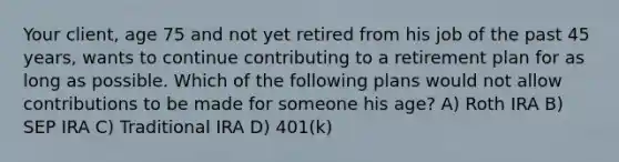 Your client, age 75 and not yet retired from his job of the past 45 years, wants to continue contributing to a retirement plan for as long as possible. Which of the following plans would not allow contributions to be made for someone his age? A) Roth IRA B) SEP IRA C) Traditional IRA D) 401(k)