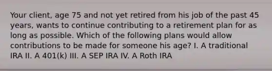 Your client, age 75 and not yet retired from his job of the past 45 years, wants to continue contributing to a retirement plan for as long as possible. Which of the following plans would allow contributions to be made for someone his age? I. A traditional IRA II. A 401(k) III. A SEP IRA IV. A Roth IRA