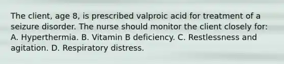 The client, age 8, is prescribed valproic acid for treatment of a seizure disorder. The nurse should monitor the client closely for: A. Hyperthermia. B. Vitamin B deficiency. C. Restlessness and agitation. D. Respiratory distress.