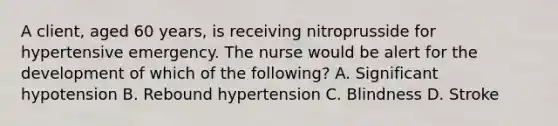 A client, aged 60 years, is receiving nitroprusside for hypertensive emergency. The nurse would be alert for the development of which of the following? A. Significant hypotension B. Rebound hypertension C. Blindness D. Stroke