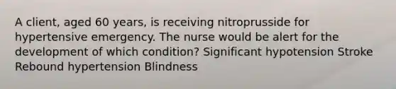 A client, aged 60 years, is receiving nitroprusside for hypertensive emergency. The nurse would be alert for the development of which condition? Significant hypotension Stroke Rebound hypertension Blindness