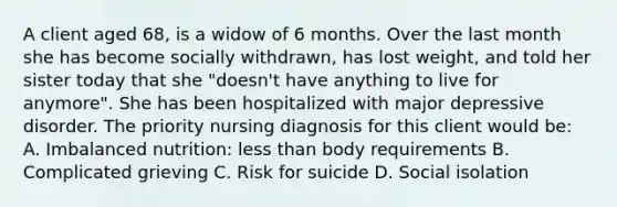 A client aged 68, is a widow of 6 months. Over the last month she has become socially withdrawn, has lost weight, and told her sister today that she "doesn't have anything to live for anymore". She has been hospitalized with major depressive disorder. The priority nursing diagnosis for this client would be: A. Imbalanced nutrition: less than body requirements B. Complicated grieving C. Risk for suicide D. Social isolation