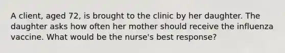 A client, aged 72, is brought to the clinic by her daughter. The daughter asks how often her mother should receive the influenza vaccine. What would be the nurse's best response?