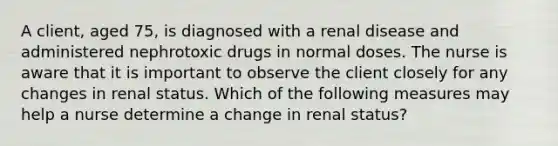 A client, aged 75, is diagnosed with a renal disease and administered nephrotoxic drugs in normal doses. The nurse is aware that it is important to observe the client closely for any changes in renal status. Which of the following measures may help a nurse determine a change in renal status?