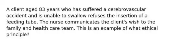 A client aged 83 years who has suffered a cerebrovascular accident and is unable to swallow refuses the insertion of a feeding tube. The nurse communicates the client's wish to the family and health care team. This is an example of what ethical principle?