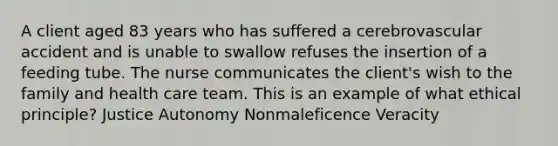 A client aged 83 years who has suffered a cerebrovascular accident and is unable to swallow refuses the insertion of a feeding tube. The nurse communicates the client's wish to the family and health care team. This is an example of what ethical principle? Justice Autonomy Nonmaleficence Veracity